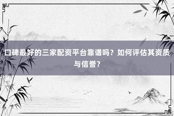 口碑最好的三家配资平台靠谱吗？如何评估其资质与信誉？
