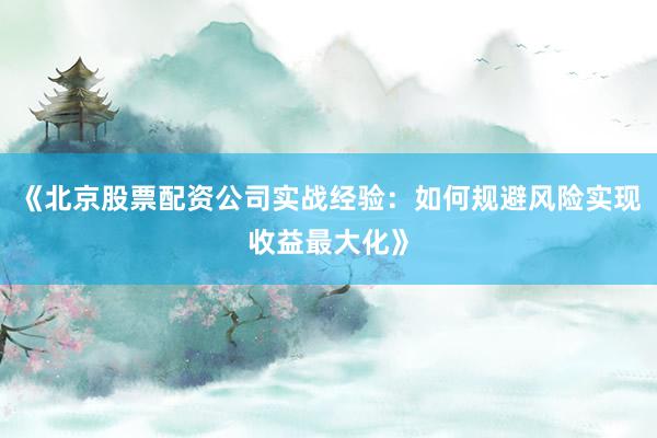 《北京股票配资公司实战经验：如何规避风险实现收益最大化》