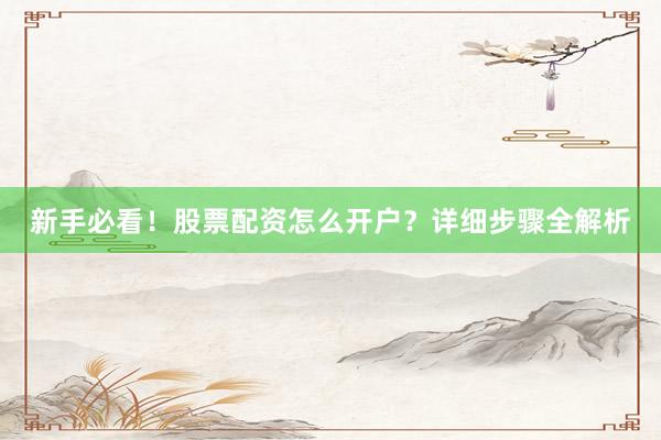 新手必看！股票配资怎么开户？详细步骤全解析