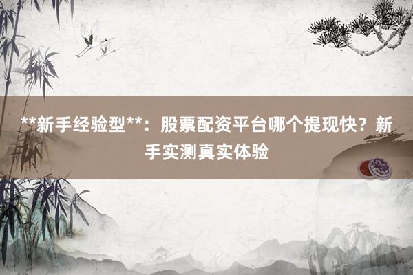 **新手经验型**：股票配资平台哪个提现快？新手实测真实体验