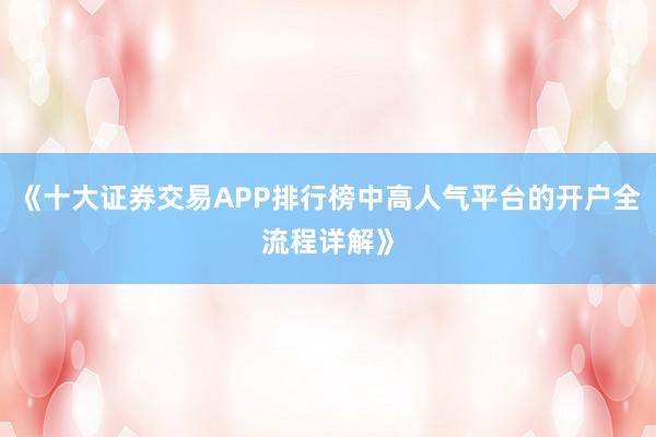 《十大证券交易APP排行榜中高人气平台的开户全流程详解》