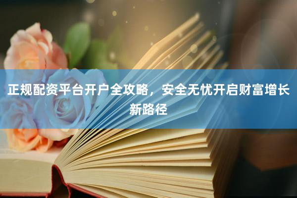 正规配资平台开户全攻略，安全无忧开启财富增长新路径
