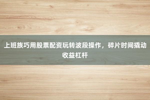 上班族巧用股票配资玩转波段操作，碎片时间撬动收益杠杆