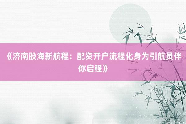 《济南股海新航程：配资开户流程化身为引航员伴你启程》