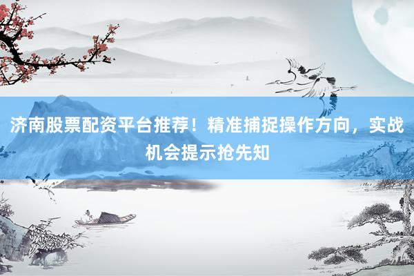 济南股票配资平台推荐！精准捕捉操作方向，实战机会提示抢先知
