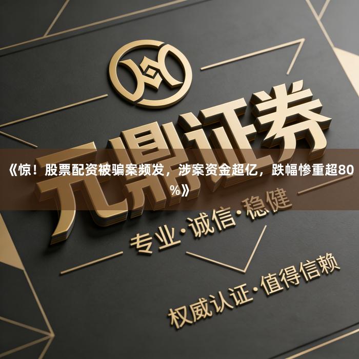 《惊！股票配资被骗案频发，涉案资金超亿，跌幅惨重超80%》