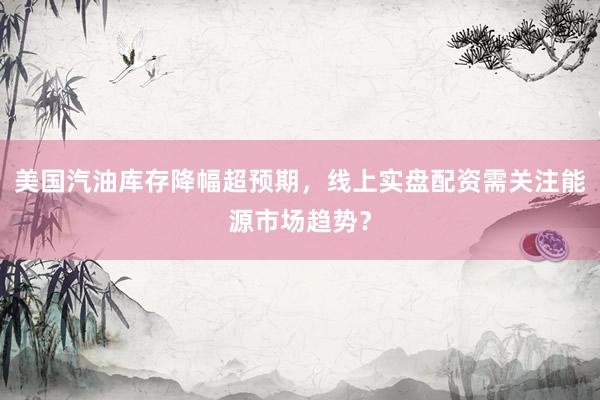 美国汽油库存降幅超预期，线上实盘配资需关注能源市场趋势？