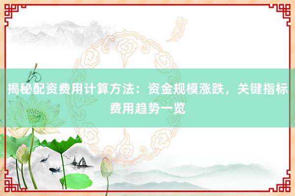 揭秘配资费用计算方法：资金规模涨跌，关键指标费用趋势一览