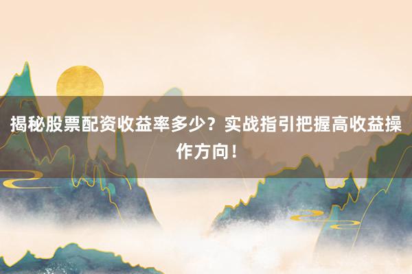 揭秘股票配资收益率多少？实战指引把握高收益操作方向！