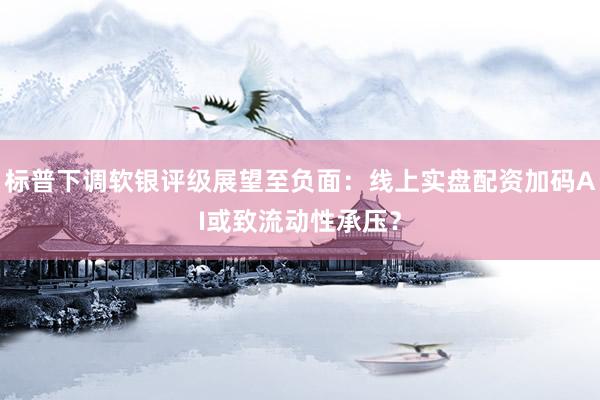 标普下调软银评级展望至负面：线上实盘配资加码AI或致流动性承压？