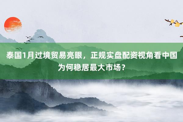 泰国1月过境贸易亮眼，正规实盘配资视角看中国为何稳居最大市场？
