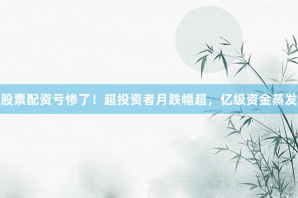 股票配资亏惨了！超投资者月跌幅超，亿级资金蒸发