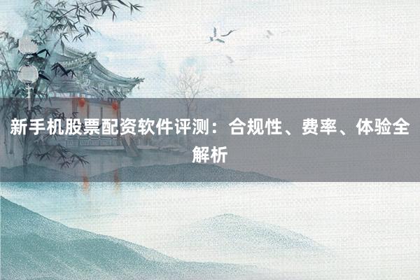 新手机股票配资软件评测：合规性、费率、体验全解析