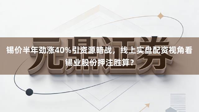 锡价半年劲涨40%引资源暗战，线上实盘配资视角看锡业股份押注胜算？