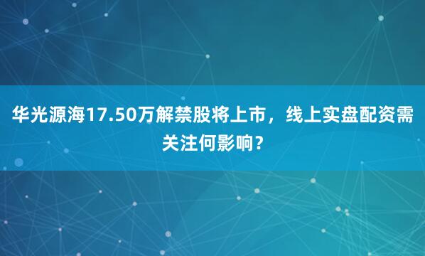 华光源海17.50万解禁股将上市，线上实盘配资需关注何影响？