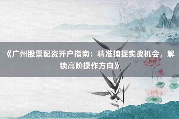 《广州股票配资开户指南：精准捕捉实战机会，解锁高阶操作方向》