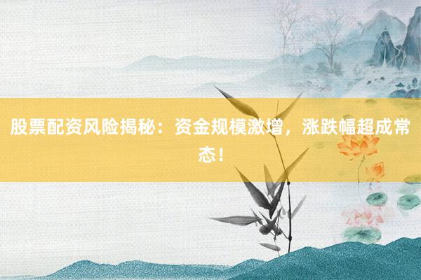 股票配资风险揭秘：资金规模激增，涨跌幅超成常态！