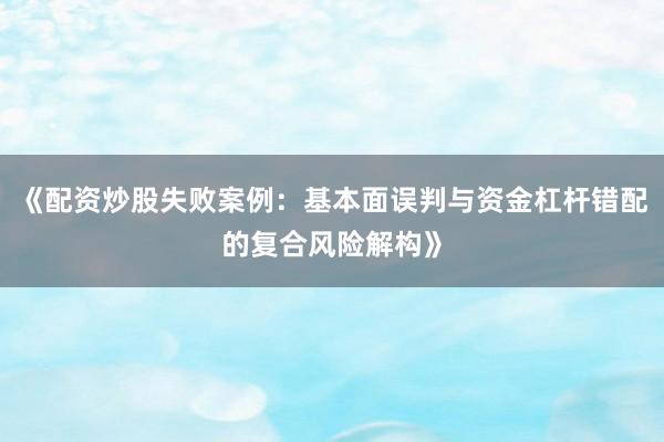 《配资炒股失败案例：基本面误判与资金杠杆错配的复合风险解构》
