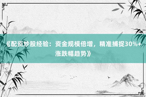 《配资炒股经验：资金规模倍增，精准捕捉30%+涨跌幅趋势》