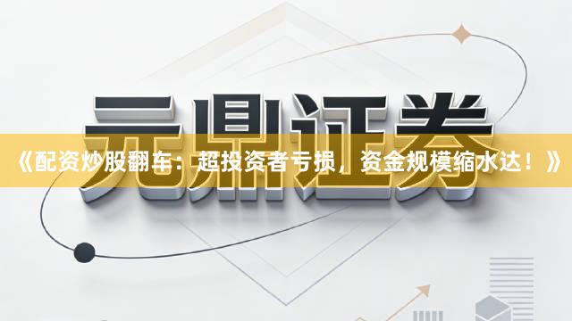 《配资炒股翻车：超投资者亏损，资金规模缩水达！》