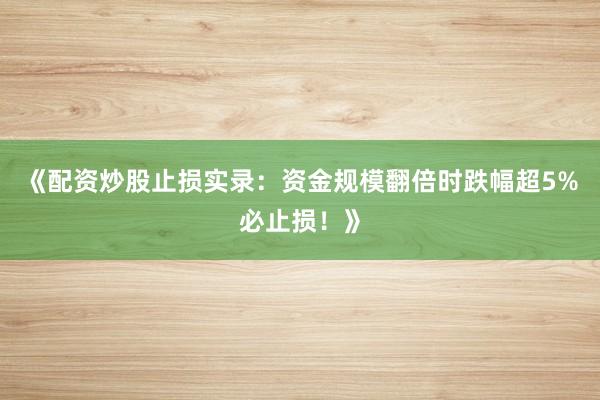 《配资炒股止损实录：资金规模翻倍时跌幅超5%必止损！》